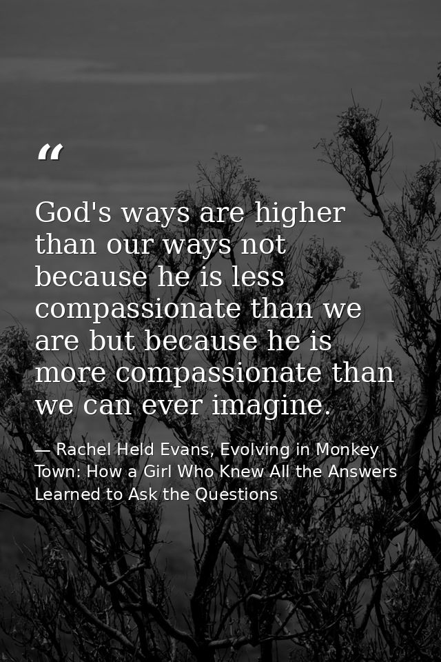 God's ways are higher than our ways not because he is less compassionate than we are but because he is more compassionat — Rachel Held Evans, Evolving in Monkey Town: How a Girl Who Knew All the Answers Learned to Ask the Questions