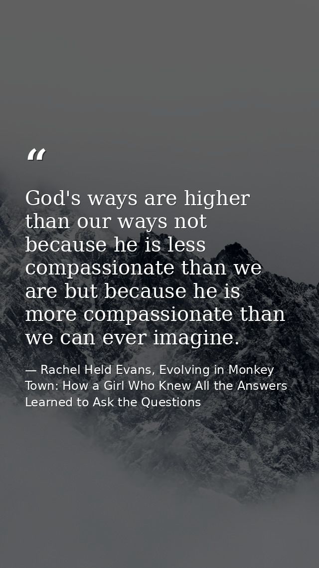 God's ways are higher than our ways not because he is less compassionate than we are but because he is more compassionat — Rachel Held Evans, Evolving in Monkey Town: How a Girl Who Knew All the Answers Learned to Ask the Questions