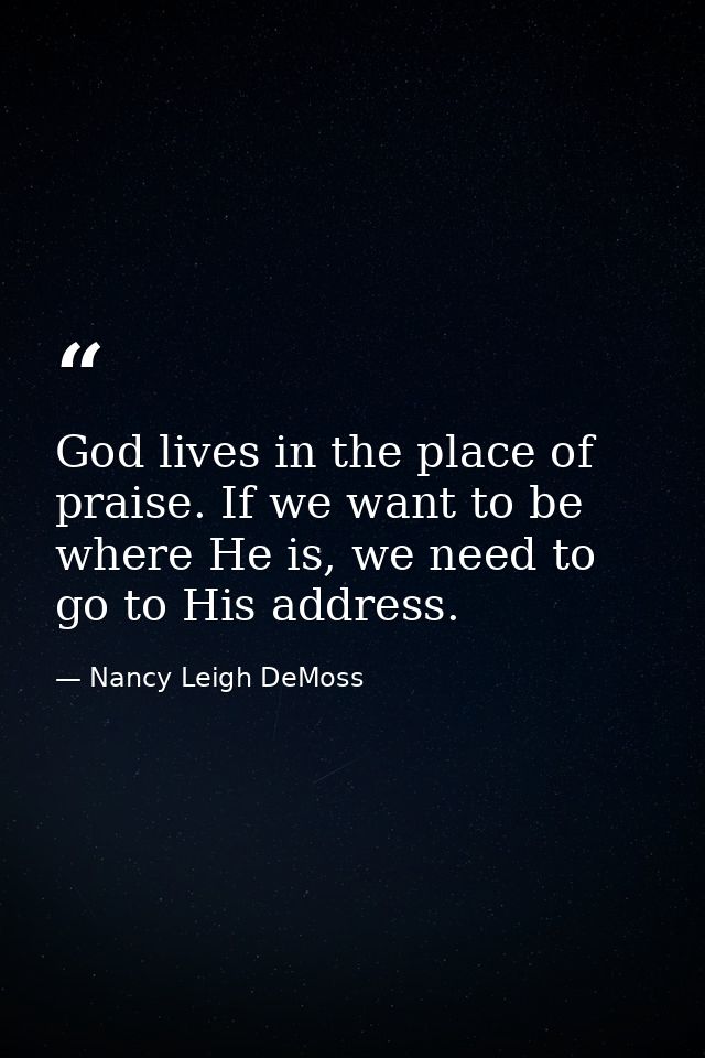 God lives in the place of praise. If we want to be where He is, we need to go to His address. — Nancy Leigh DeMoss