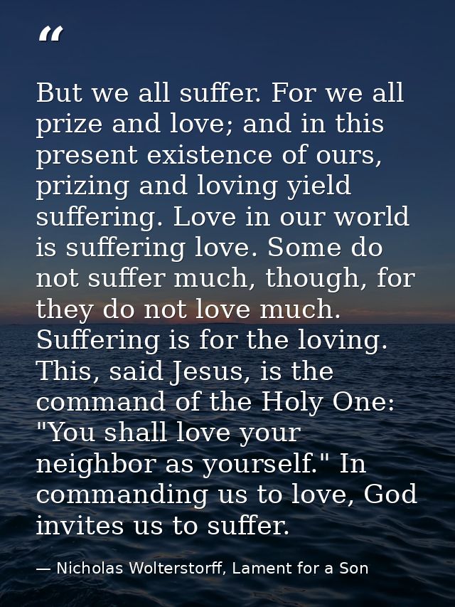 But we all suffer. For we all prize and love; and in this present existence of ours, prizing and loving yield suffering. — Nicholas Wolterstorff, Lament for a Son