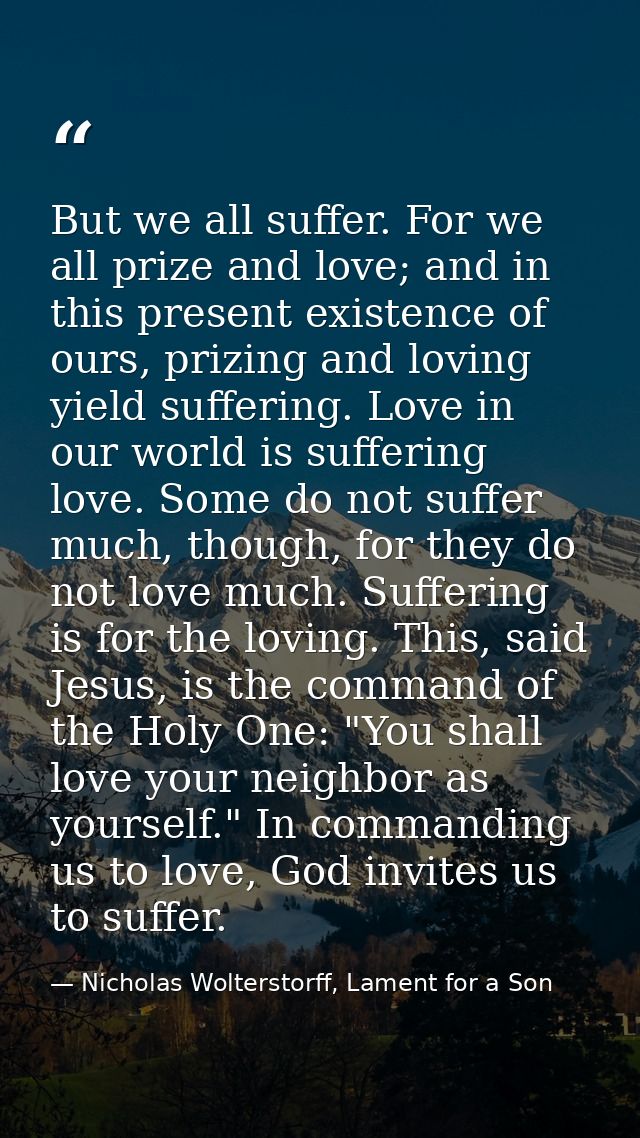 But we all suffer. For we all prize and love; and in this present existence of ours, prizing and loving yield suffering. — Nicholas Wolterstorff, Lament for a Son