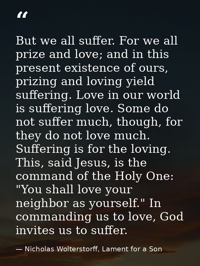 But we all suffer. For we all prize and love; and in this present existence of ours, prizing and loving yield suffering. — Nicholas Wolterstorff, Lament for a Son