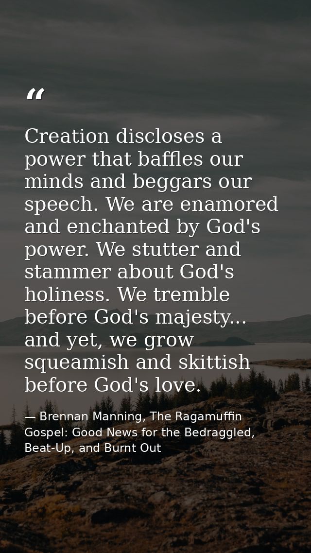 Creation discloses a power that baffles our minds and beggars our speech. We are enamored and enchanted by God's power.  — Brennan Manning, The Ragamuffin Gospel: Good News for the Bedraggled, Beat-Up, and Burnt Out