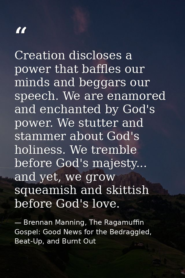 Creation discloses a power that baffles our minds and beggars our speech. We are enamored and enchanted by God's power.  — Brennan Manning, The Ragamuffin Gospel: Good News for the Bedraggled, Beat-Up, and Burnt Out