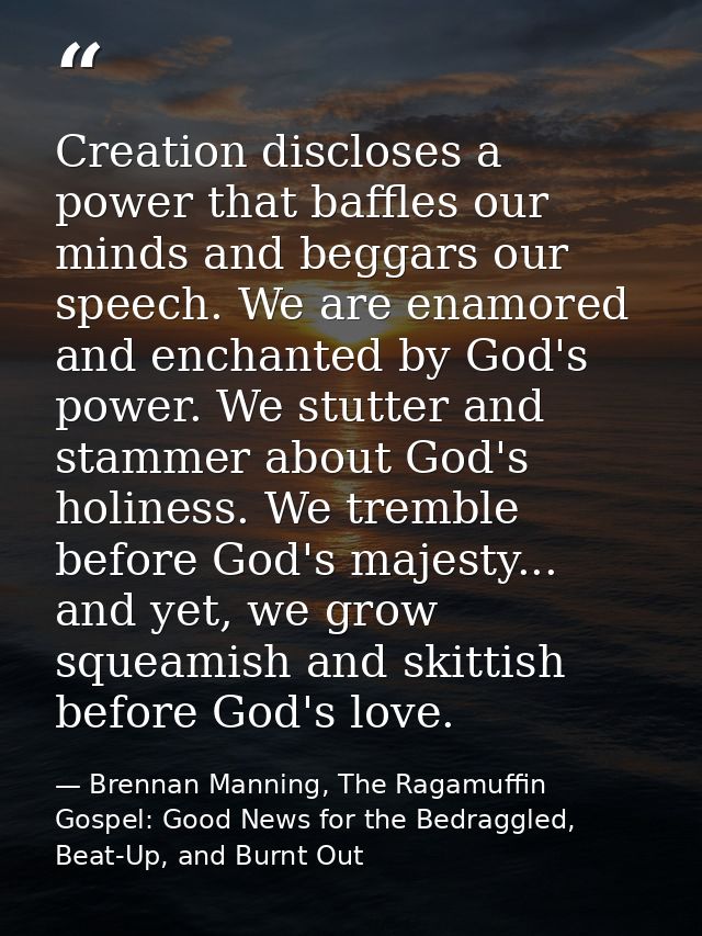 Creation discloses a power that baffles our minds and beggars our speech. We are enamored and enchanted by God's power.  — Brennan Manning, The Ragamuffin Gospel: Good News for the Bedraggled, Beat-Up, and Burnt Out
