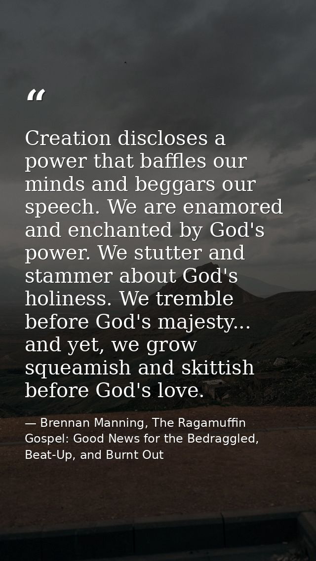 Creation discloses a power that baffles our minds and beggars our speech. We are enamored and enchanted by God's power.  — Brennan Manning, The Ragamuffin Gospel: Good News for the Bedraggled, Beat-Up, and Burnt Out