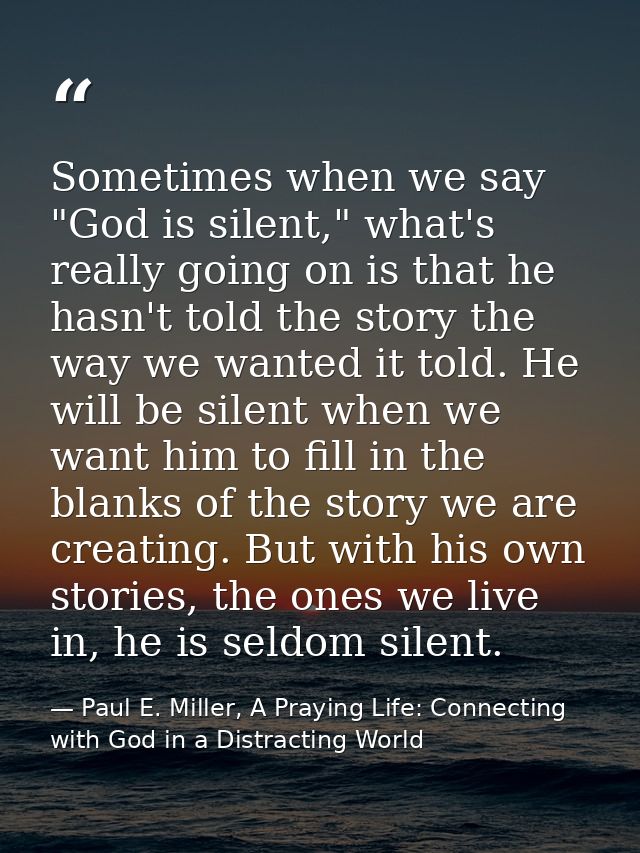 Sometimes when we say "God is silent," what's really going on is that he hasn't told the story the way we wanted it told — Paul E. Miller, A Praying Life: Connecting with God in a Distracting World