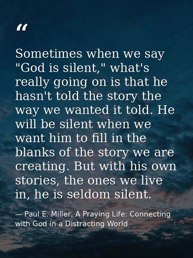 Sometimes when we say "God is silent," what's really going on is that he hasn't told the story the way we wanted it told — Paul E. Miller, A Praying Life: Connecting with God in a Distracting World
