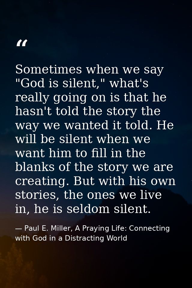 Sometimes when we say "God is silent," what's really going on is that he hasn't told the story the way we wanted it told — Paul E. Miller, A Praying Life: Connecting with God in a Distracting World