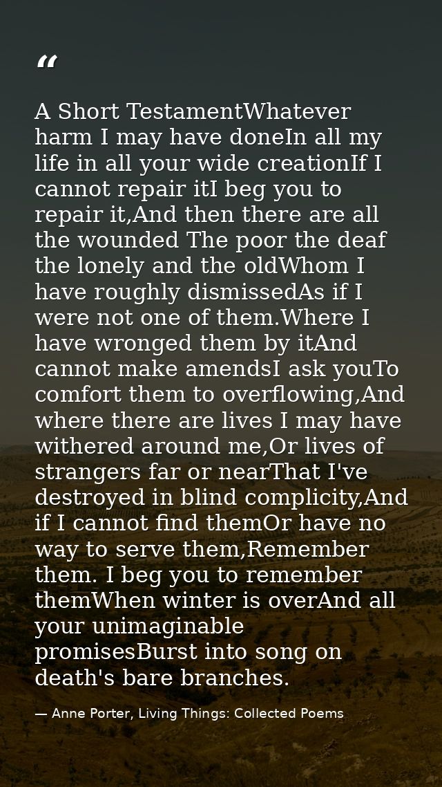 A Short TestamentWhatever harm I may have doneIn all my life in all your wide creationIf I cannot repair itI beg you to  — Anne Porter, Living Things: Collected Poems