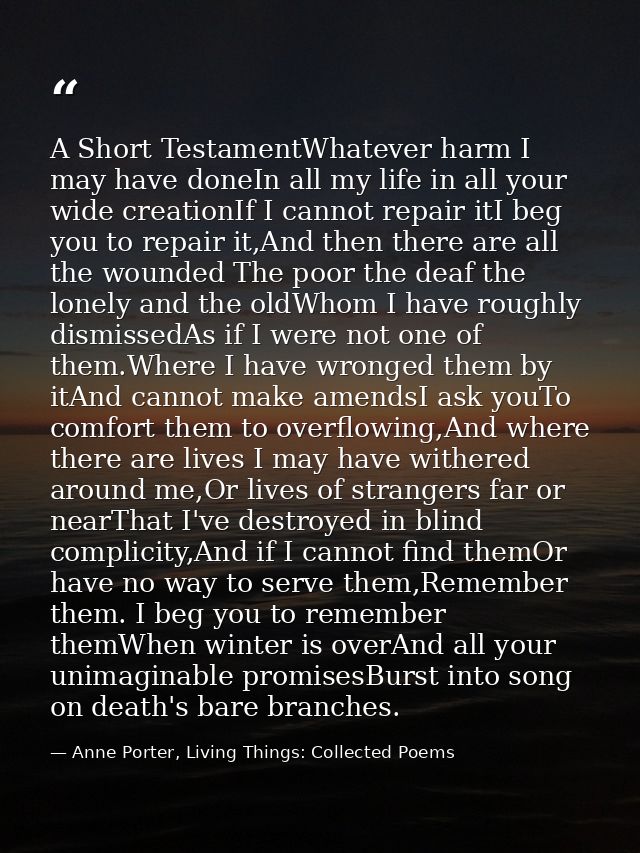 A Short TestamentWhatever harm I may have doneIn all my life in all your wide creationIf I cannot repair itI beg you to  — Anne Porter, Living Things: Collected Poems