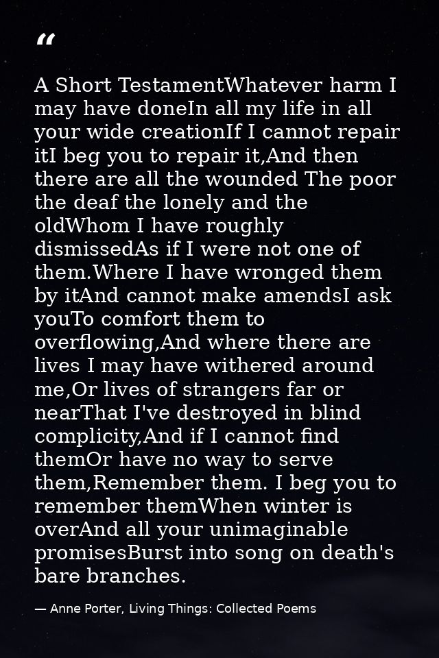 A Short TestamentWhatever harm I may have doneIn all my life in all your wide creationIf I cannot repair itI beg you to  — Anne Porter, Living Things: Collected Poems