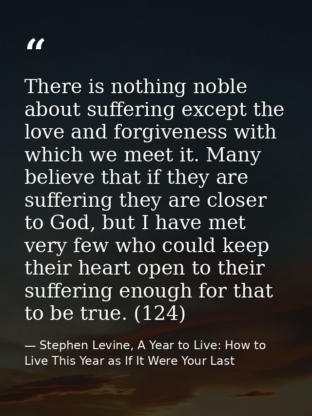 There is nothing noble about suffering except the love and forgiveness with which we meet it. Many believe that if they  — Stephen Levine, A Year to Live: How to Live This Year as If It Were Your Last
