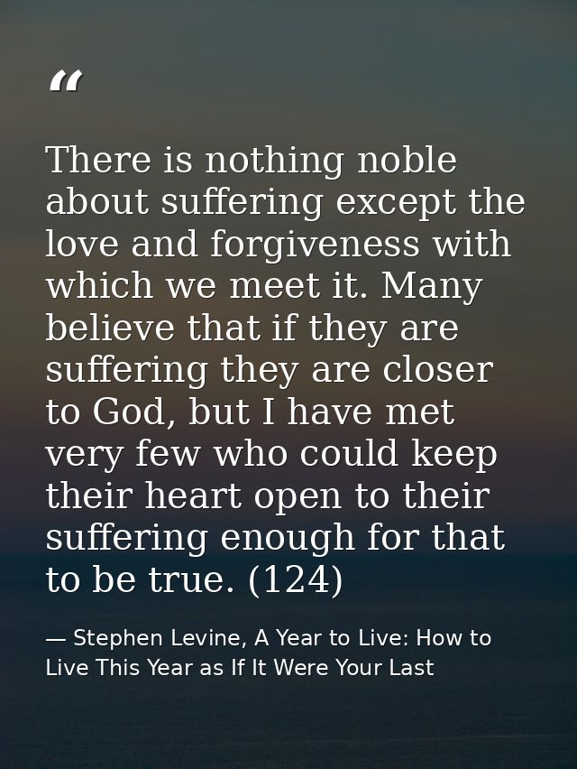 There is nothing noble about suffering except the love and forgiveness with which we meet it. Many believe that if they  — Stephen Levine, A Year to Live: How to Live This Year as If It Were Your Last