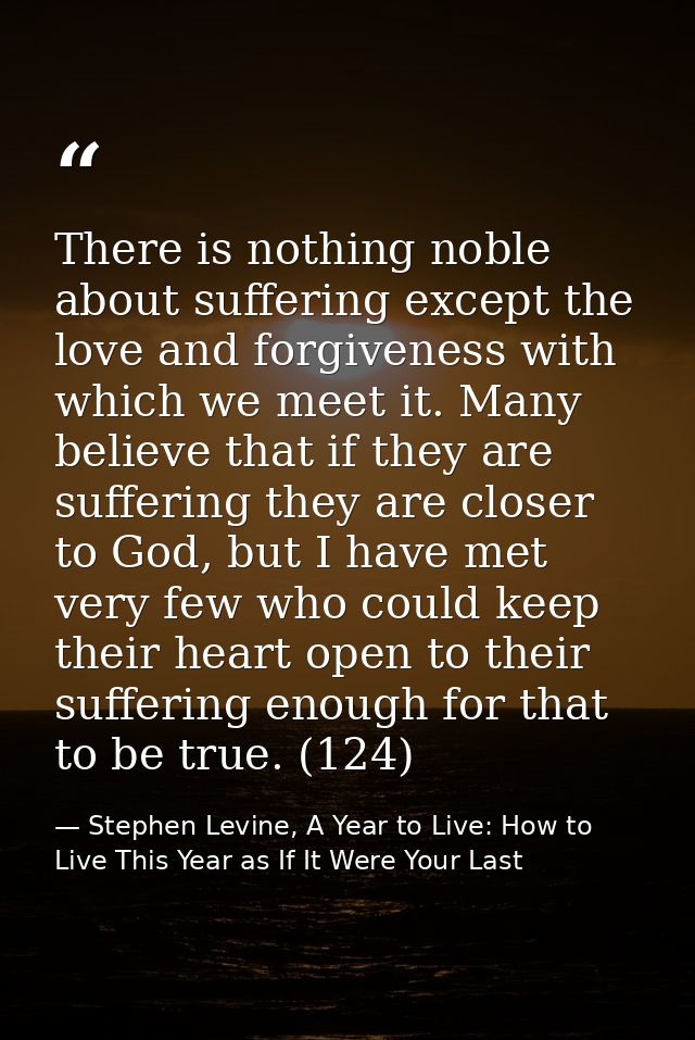 There is nothing noble about suffering except the love and forgiveness with which we meet it. Many believe that if they  — Stephen Levine, A Year to Live: How to Live This Year as If It Were Your Last