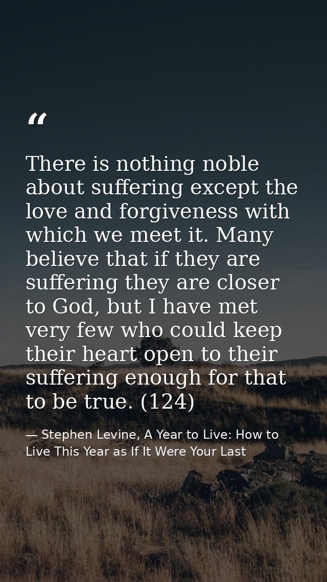 There is nothing noble about suffering except the love and forgiveness with which we meet it. Many believe that if they  — Stephen Levine, A Year to Live: How to Live This Year as If It Were Your Last