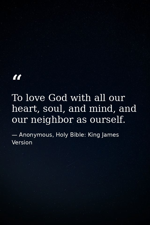 To love God with all our heart, soul, and mind, and our neighbor as ourself. — Anonymous, Holy Bible: King James Version