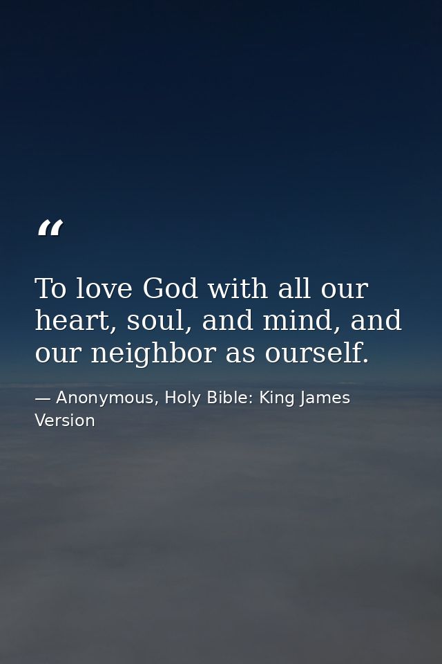 To love God with all our heart, soul, and mind, and our neighbor as ourself. — Anonymous, Holy Bible: King James Version
