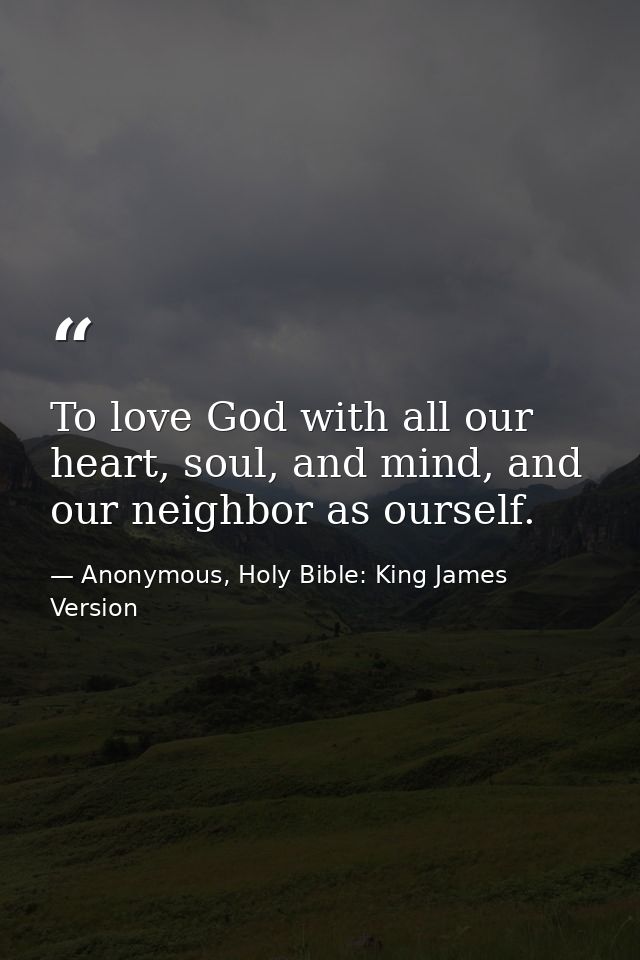 To love God with all our heart, soul, and mind, and our neighbor as ourself. — Anonymous, Holy Bible: King James Version