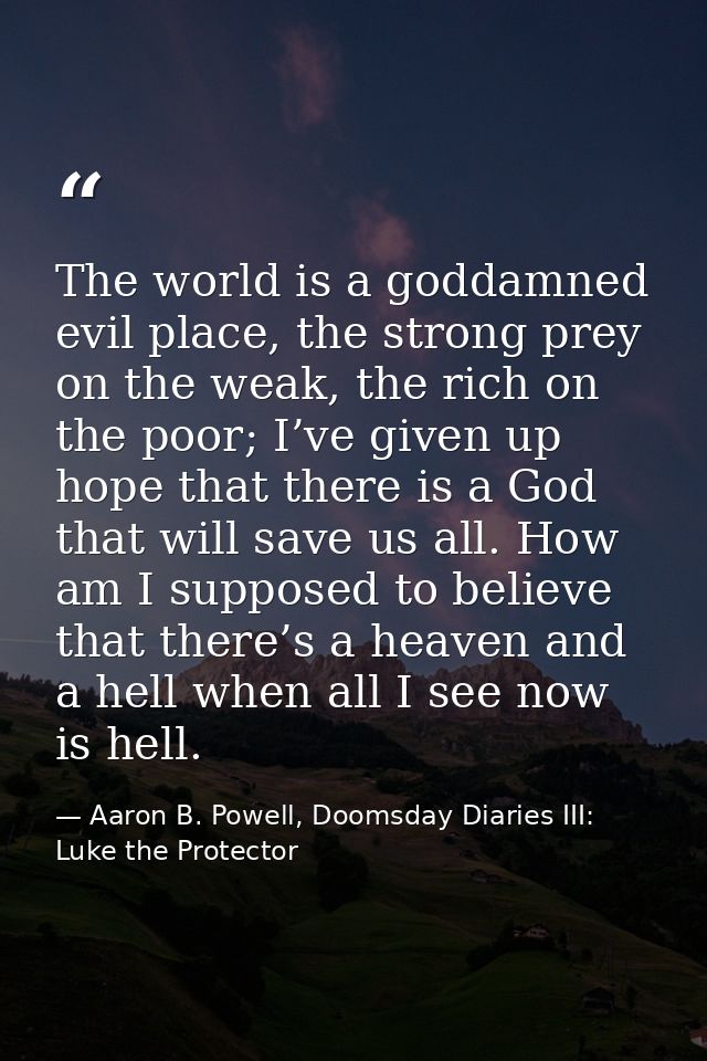 The world is a goddamned evil place, the strong prey on the weak, the rich on the poor; I’ve given up hope that there is — Aaron B. Powell, Doomsday Diaries III: Luke the Protector