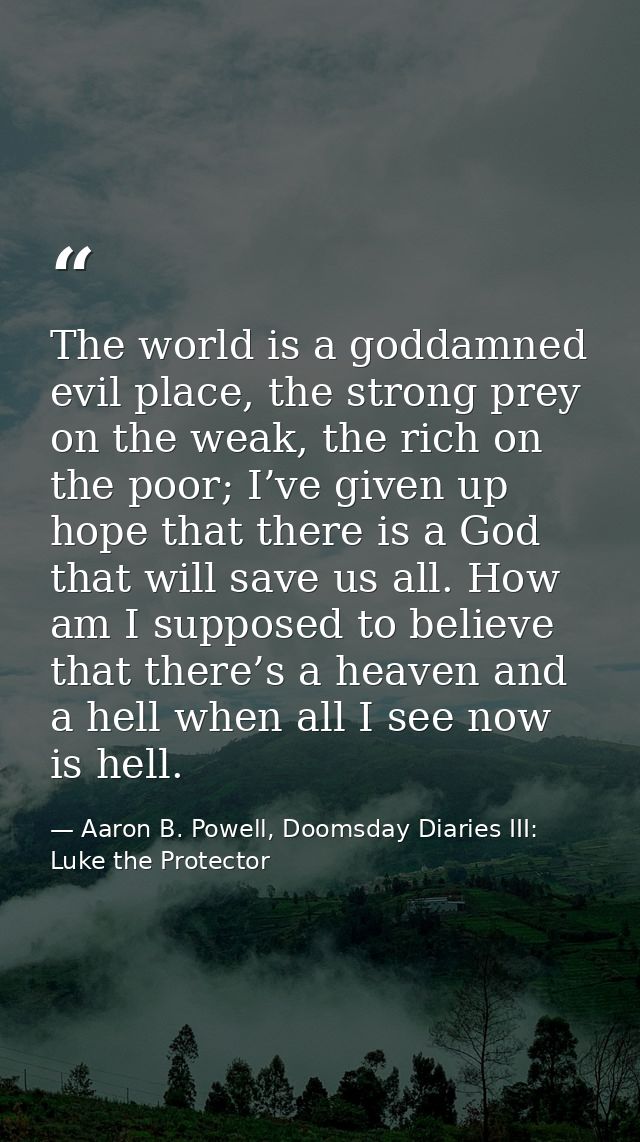 The world is a goddamned evil place, the strong prey on the weak, the rich on the poor; I’ve given up hope that there is — Aaron B. Powell, Doomsday Diaries III: Luke the Protector