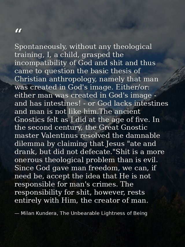 Spontaneously, without any theological training, I, a child, grasped the incompatibility of God and shit and thus came t — Milan Kundera, The Unbearable Lightness of Being