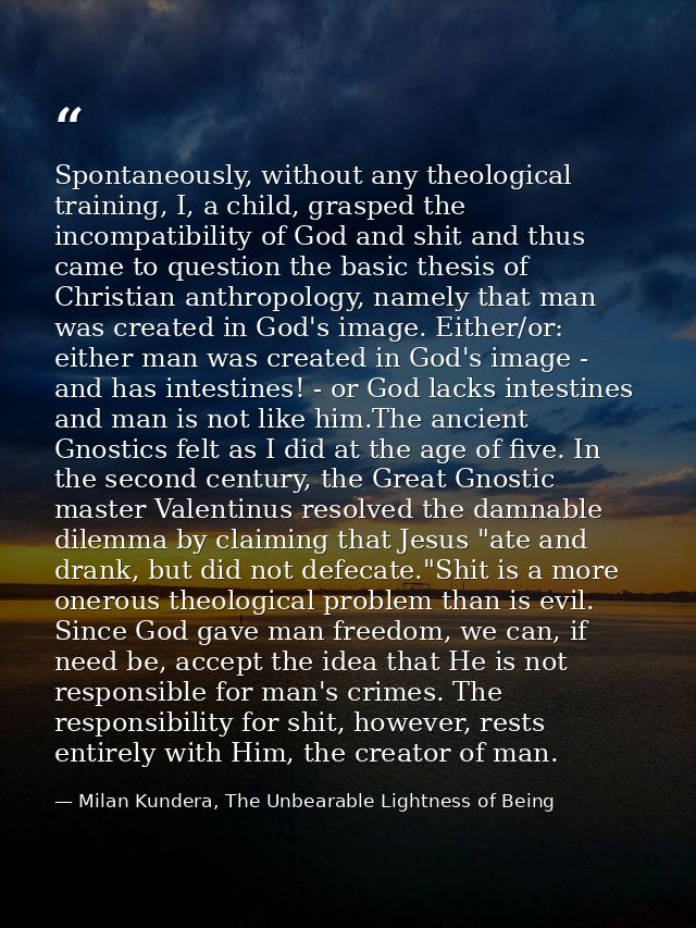 Spontaneously, without any theological training, I, a child, grasped the incompatibility of God and shit and thus came t — Milan Kundera, The Unbearable Lightness of Being