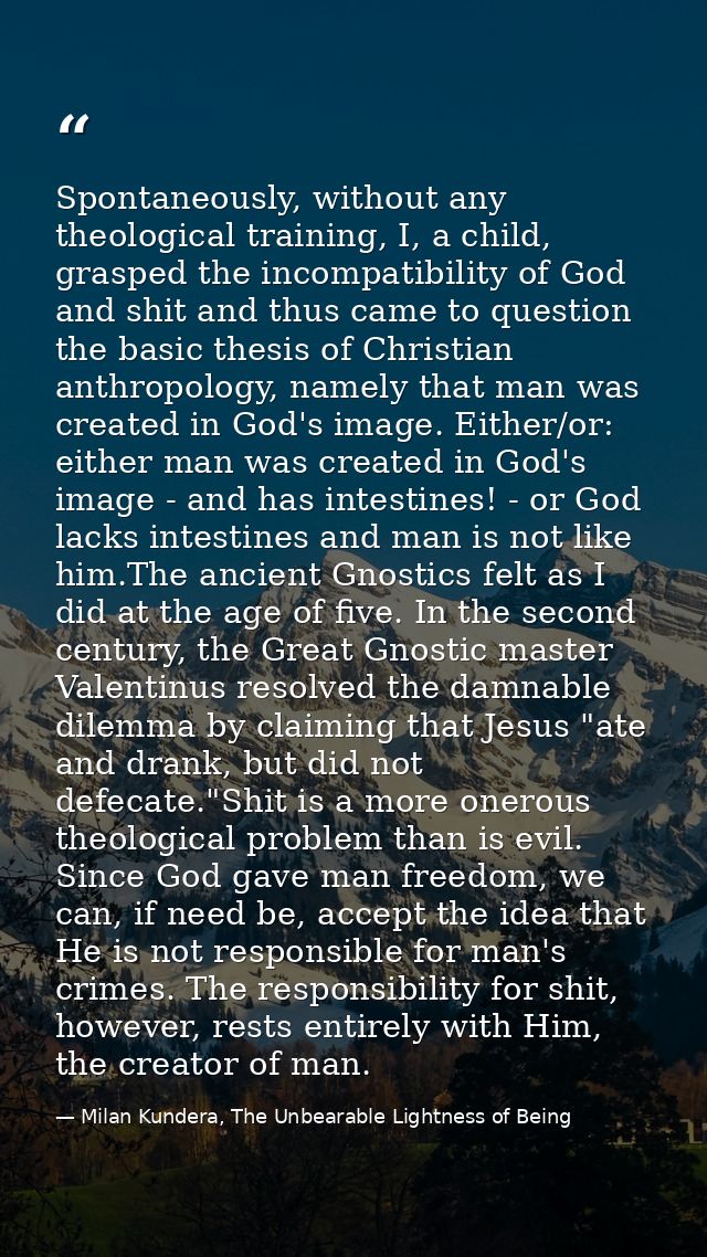 Spontaneously, without any theological training, I, a child, grasped the incompatibility of God and shit and thus came t — Milan Kundera, The Unbearable Lightness of Being