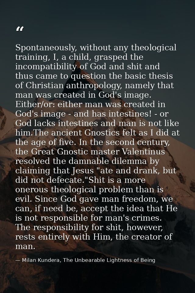 Spontaneously, without any theological training, I, a child, grasped the incompatibility of God and shit and thus came t — Milan Kundera, The Unbearable Lightness of Being