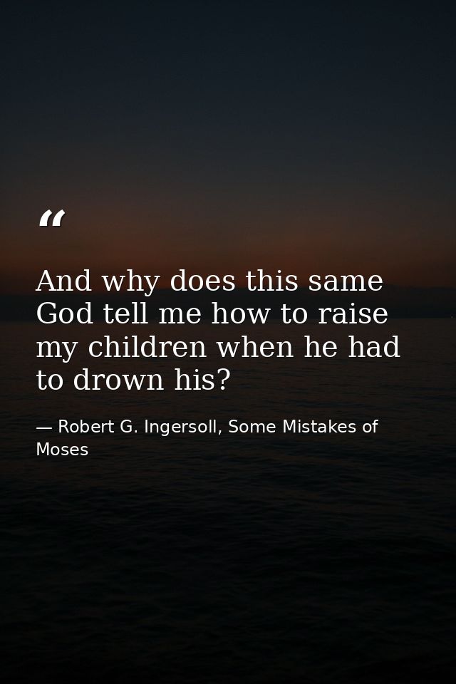 And why does this same God tell me how to raise my children when he had to drown his? — Robert G. Ingersoll, Some Mistakes of Moses