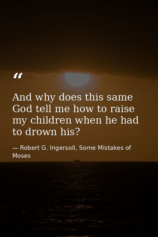 And why does this same God tell me how to raise my children when he had to drown his? — Robert G. Ingersoll, Some Mistakes of Moses