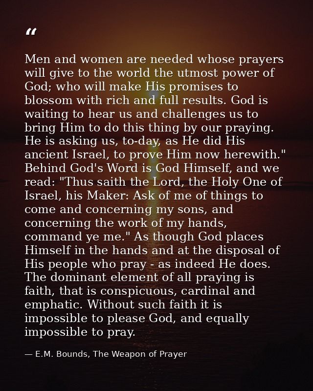 Men and women are needed whose prayers will give to the world the utmost power of God; who will make His promises to blo — E.M. Bounds, The Weapon of Prayer