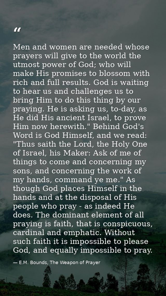 Men and women are needed whose prayers will give to the world the utmost power of God; who will make His promises to blo — E.M. Bounds, The Weapon of Prayer