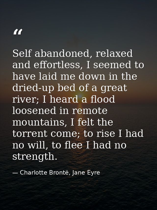 Self abandoned, relaxed and effortless, I seemed to have laid me down in the dried-up bed of a great river; I heard a fl — Charlotte Brontë, Jane Eyre
