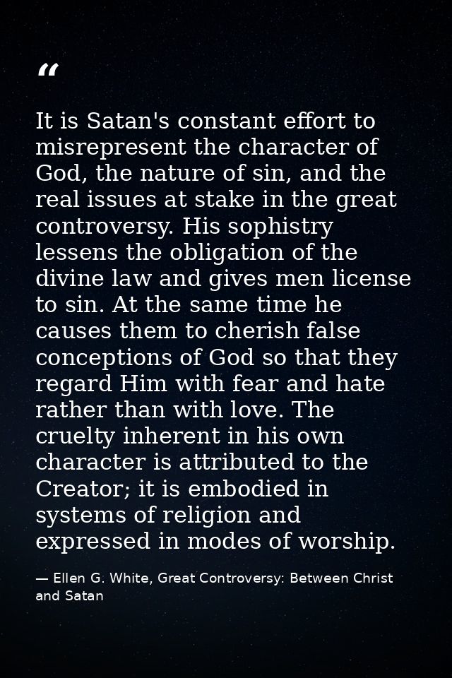 It is Satan's constant effort to misrepresent the character of God, the nature of sin, and the real issues at stake in t — Ellen G. White, Great Controversy: Between Christ and Satan