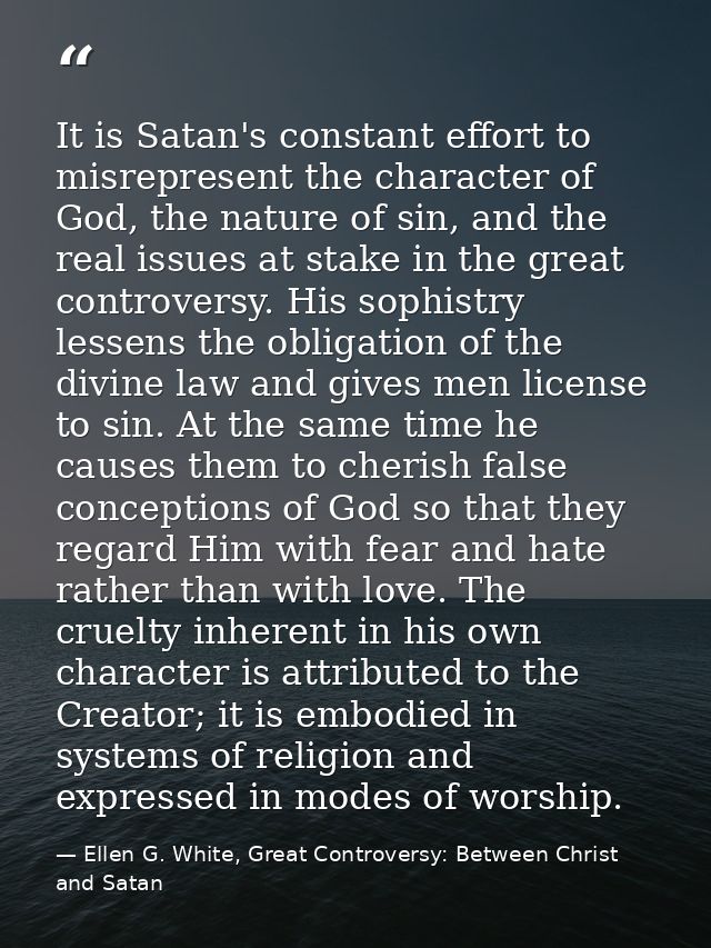 It is Satan's constant effort to misrepresent the character of God, the nature of sin, and the real issues at stake in t — Ellen G. White, Great Controversy: Between Christ and Satan