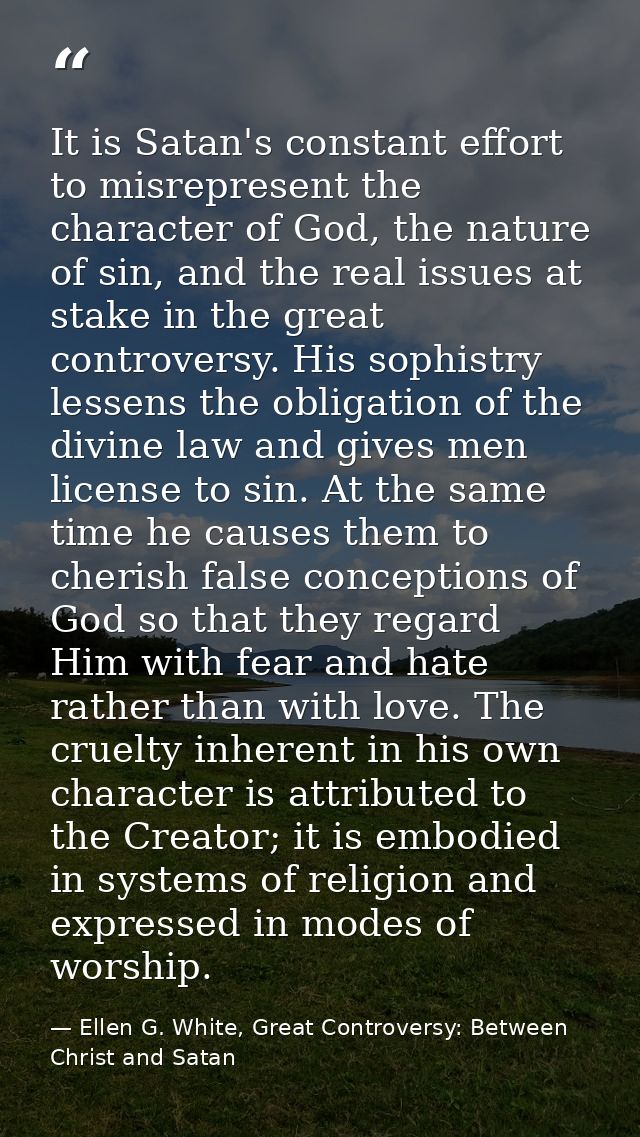 It is Satan's constant effort to misrepresent the character of God, the nature of sin, and the real issues at stake in t — Ellen G. White, Great Controversy: Between Christ and Satan
