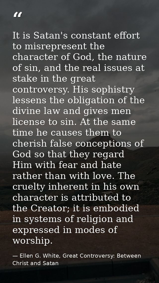 It is Satan's constant effort to misrepresent the character of God, the nature of sin, and the real issues at stake in t — Ellen G. White, Great Controversy: Between Christ and Satan