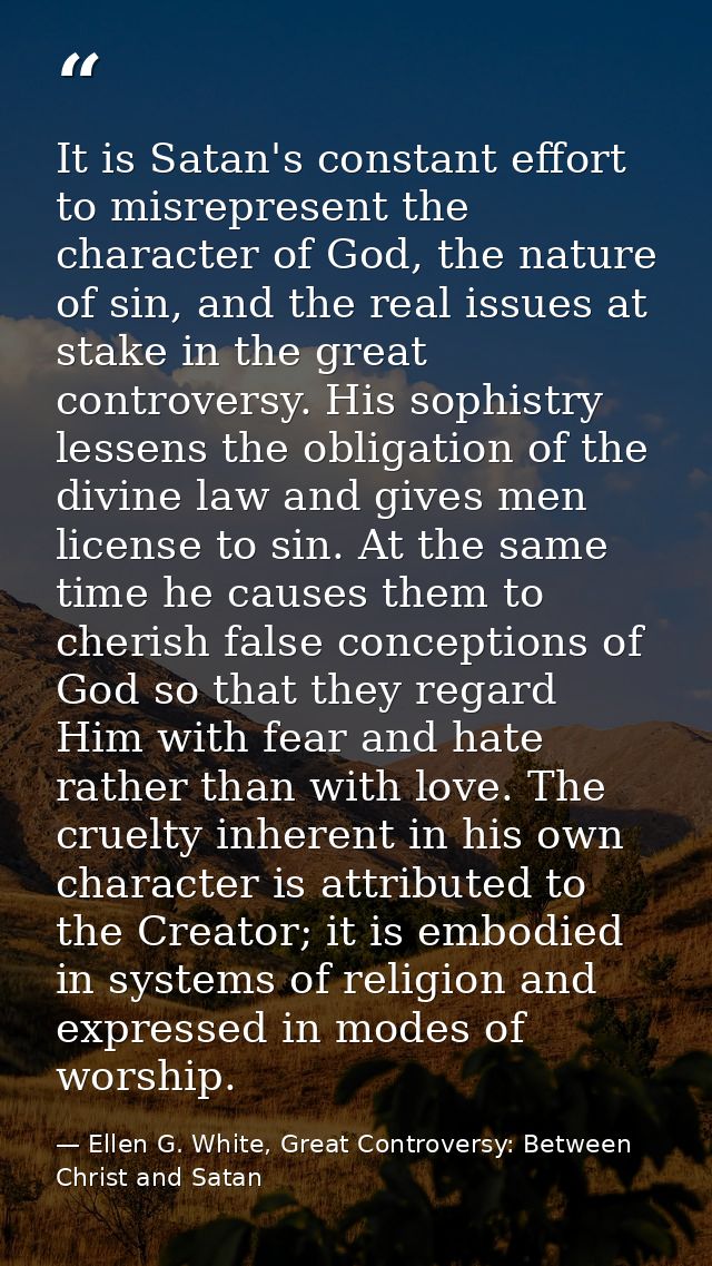 It is Satan's constant effort to misrepresent the character of God, the nature of sin, and the real issues at stake in t — Ellen G. White, Great Controversy: Between Christ and Satan