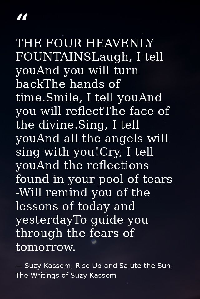 THE FOUR HEAVENLY FOUNTAINSLaugh, I tell youAnd you will turn backThe hands of time.Smile, I tell youAnd you will reflec — Suzy Kassem, Rise Up and Salute the Sun: The Writings of Suzy Kassem