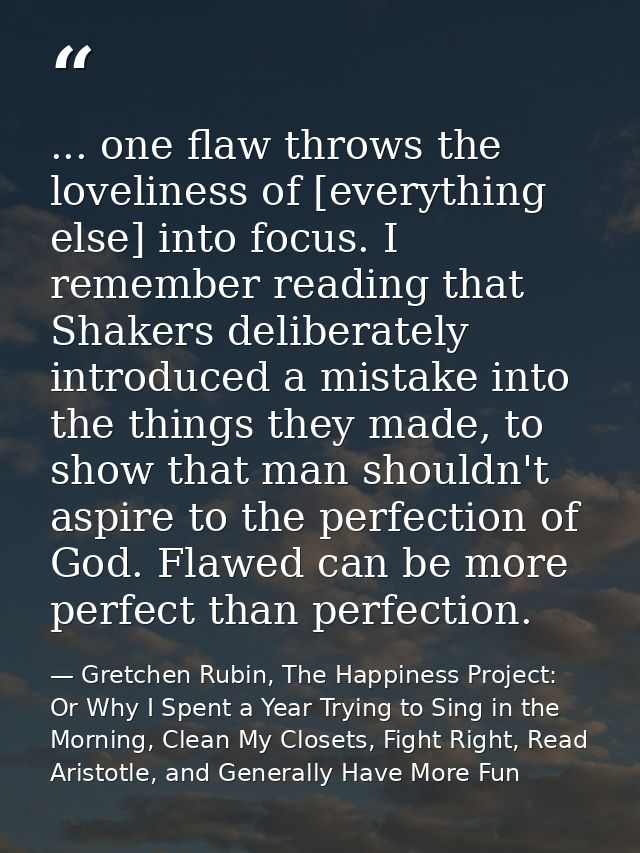 ... one flaw throws the loveliness of [everything else] into focus. I remember reading that Shakers deliberately introdu — Gretchen Rubin, The Happiness Project: Or Why I Spent a Year Trying to Sing in the Morning, Clean My Closets, Fight Right, Read Aristotle, and Generally Have More Fun