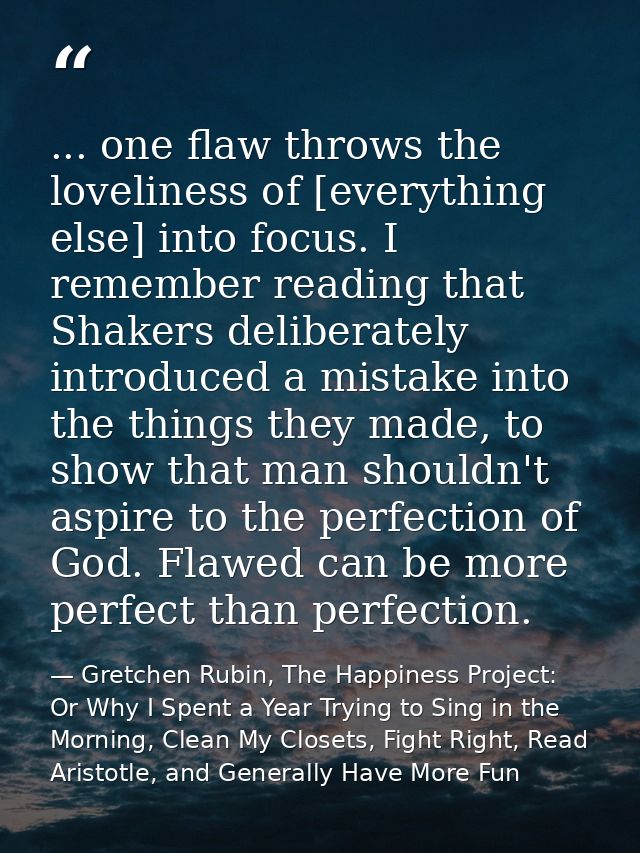 ... one flaw throws the loveliness of [everything else] into focus. I remember reading that Shakers deliberately introdu — Gretchen Rubin, The Happiness Project: Or Why I Spent a Year Trying to Sing in the Morning, Clean My Closets, Fight Right, Read Aristotle, and Generally Have More Fun