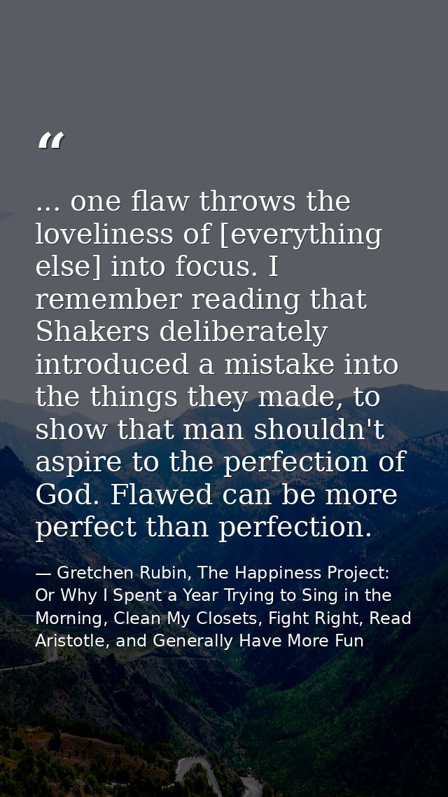 ... one flaw throws the loveliness of [everything else] into focus. I remember reading that Shakers deliberately introdu — Gretchen Rubin, The Happiness Project: Or Why I Spent a Year Trying to Sing in the Morning, Clean My Closets, Fight Right, Read Aristotle, and Generally Have More Fun