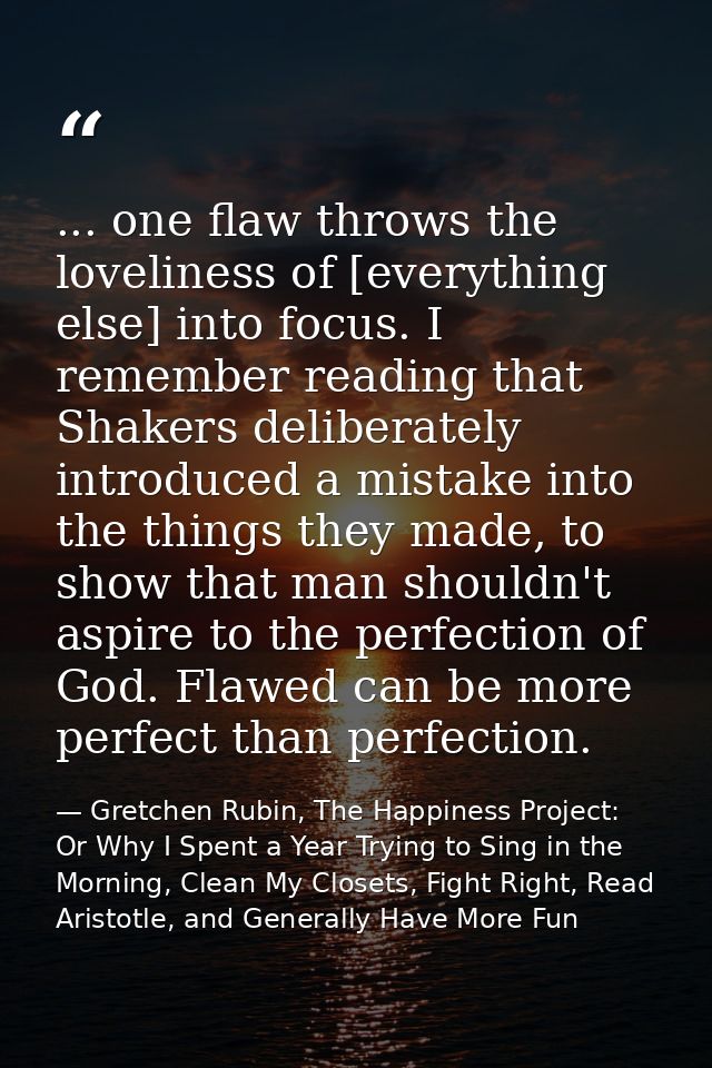 ... one flaw throws the loveliness of [everything else] into focus. I remember reading that Shakers deliberately introdu — Gretchen Rubin, The Happiness Project: Or Why I Spent a Year Trying to Sing in the Morning, Clean My Closets, Fight Right, Read Aristotle, and Generally Have More Fun