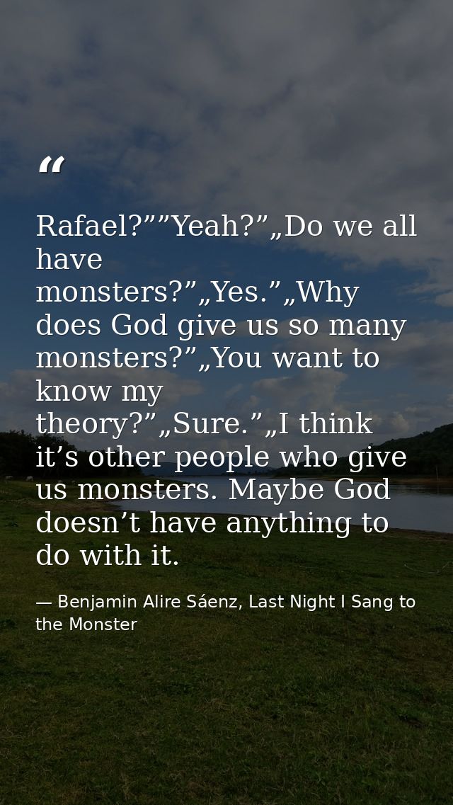 Rafael?””Yeah?”„Do we all have monsters?”„Yes.”„Why does God give us so many monsters?”„You want to know my theory?”„Sur — Benjamin Alire Sáenz, Last Night I Sang to the Monster