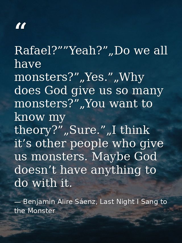 Rafael?””Yeah?”„Do we all have monsters?”„Yes.”„Why does God give us so many monsters?”„You want to know my theory?”„Sur — Benjamin Alire Sáenz, Last Night I Sang to the Monster