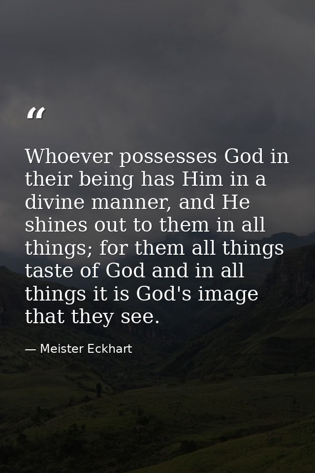 Whoever possesses God in their being has Him in a divine manner, and He shines out to them in all things; for them all t — Meister Eckhart