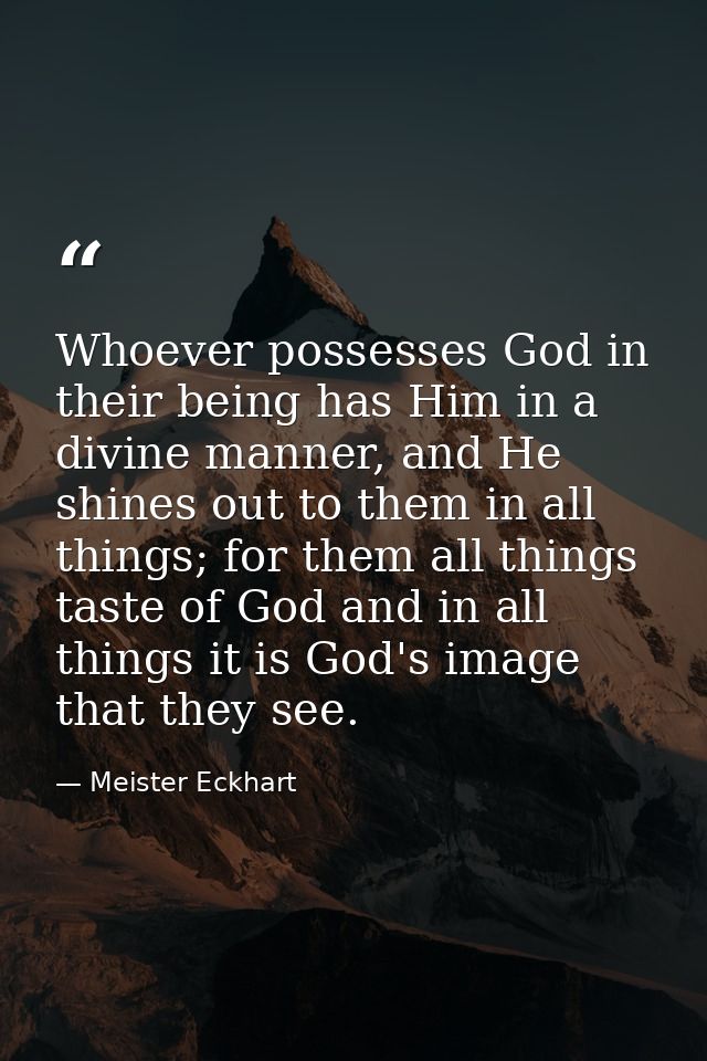 Whoever possesses God in their being has Him in a divine manner, and He shines out to them in all things; for them all t — Meister Eckhart