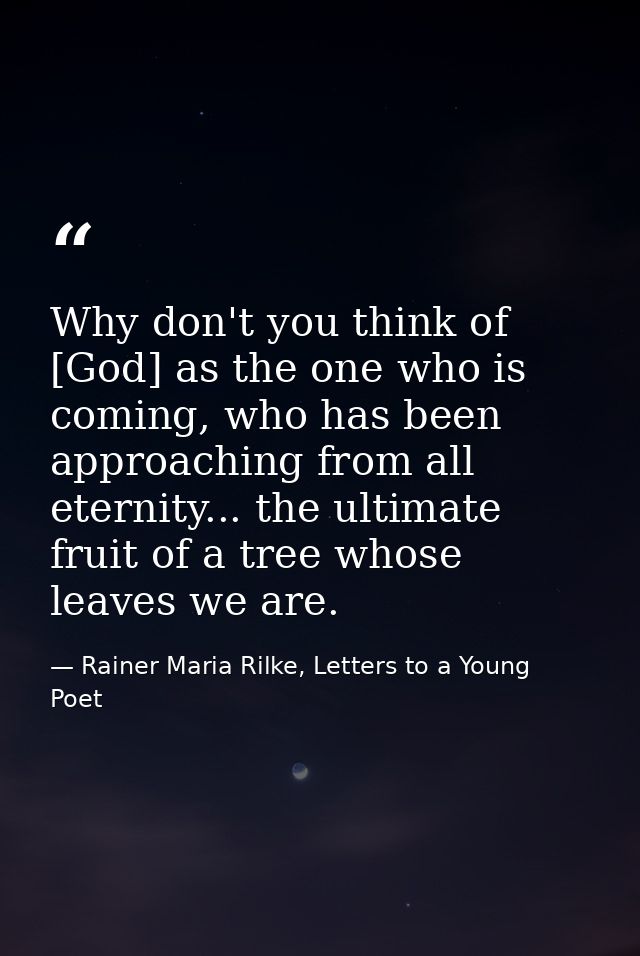 Why don't you think of [God] as the one who is coming, who has been approaching from all eternity... the ultimate fruit  — Rainer Maria Rilke, Letters to a Young Poet