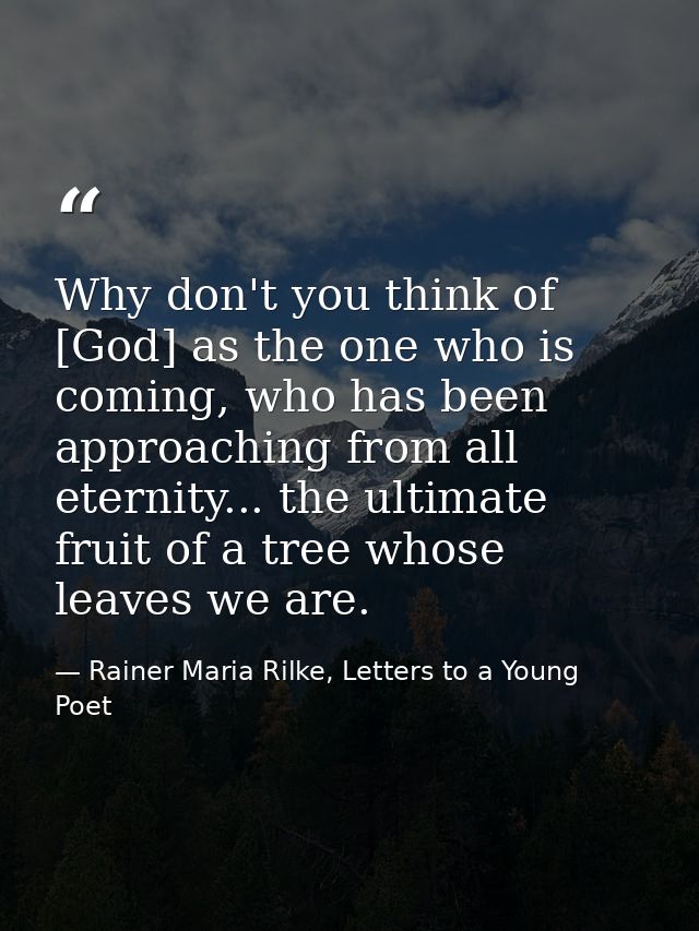 Why don't you think of [God] as the one who is coming, who has been approaching from all eternity... the ultimate fruit  — Rainer Maria Rilke, Letters to a Young Poet